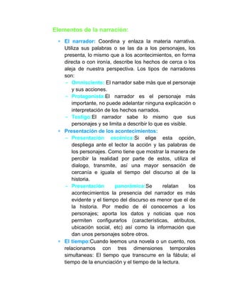 Elementos de la narración:
El narrador: Coordina y enlaza la materia narrativa.
Utiliza sus palabras o se las da a los personajes, los
presenta, lo mismo que a los acontecimientos, en forma
directa o con ironía, describe los hechos de cerca o los
aleja de nuestra perspectiva. Los tipos de narradores
son:
- Omnisciente: El narrador sabe más que el personaje
y sus acciones.
- Protagonista:El narrador es el personaje más
importante, no puede adelantar ninguna explicación o
interpretación de los hechos narrados.
- Testigo:El narrador sabe lo mismo que sus
personajes y se limita a describir lo que es visible.
Presentación de los acontecimientos:
- Presentación escénica:Si elige esta opción,
despliega ante el lector la acción y las palabras de
los personajes. Como tiene que mostrar la manera de
percibir la realidad por parte de estos, utiliza el
dialogo, transmite, así una mayor sensación de
cercanía e iguala el tiempo del discurso al de la
historia.
- Presentación panorámica:Se relatan los
acontecimientos la presencia del narrador es más
evidente y el tiempo del discurso es menor que el de
la historia. Por medio de él conocemos a los
personajes; aporta los datos y noticias que nos
permiten configurarlos (características, atributos,
ubicación social, etc) así como la información que
dan unos personajes sobre otros.
El tiempo:Cuando leemos una novela o un cuento, nos
relacionamos con tres dimensiones temporales
simultaneas: El tiempo que transcurre en la fábula; el
tiempo de la enunciación y el tiempo de la lectura.
 