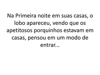 Na Primeira noite em suas casas, o 
lobo apareceu, vendo que os 
apetitosos porquinhos estavam em 
casas, pensou em um modo de 
entrar... 
 