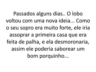Passados alguns dias.. O lobo 
voltou com uma nova ideia... Como 
o seu sopro era muito forte, ele iria 
assoprar a primeira casa que era 
feita de palha, e ela desmoronaria, 
assim ele poderia saborear um 
bom porquinho... 
 