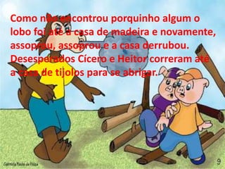Como não encontrou porquinho algum o 
lobo foi até a casa de madeira e novamente, 
assoprou, assoprou e a casa derrubou. 
Desesperados Cícero e Heitor correram até 
a casa de tijolos para se abrigar. 
 