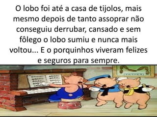 O lobo foi até a casa de tijolos, mais 
mesmo depois de tanto assoprar não 
conseguiu derrubar, cansado e sem 
fôlego o lobo sumiu e nunca mais 
voltou... E o porquinhos viveram felizes 
e seguros para sempre. 
 