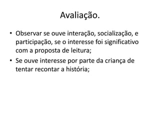 Avaliação. 
• Observar se ouve interação, socialização, e 
participação, se o interesse foi significativo 
com a proposta de leitura; 
• Se ouve interesse por parte da criança de 
tentar recontar a história; 
 