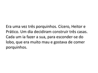 Era uma vez três porquinhos. Cícero, Heitor e 
Prático. Um dia decidiram construir três casas. 
Cada um ia fazer a sua, para esconder-se do 
lobo, que era muito mau e gostava de comer 
porquinhos. 
 