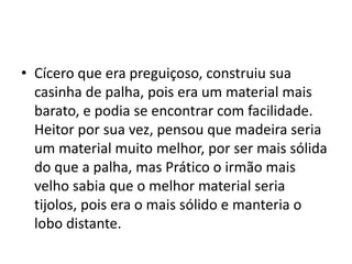 • Cícero que era preguiçoso, construiu sua 
casinha de palha, pois era um material mais 
barato, e podia se encontrar com facilidade. 
Heitor por sua vez, pensou que madeira seria 
um material muito melhor, por ser mais sólida 
do que a palha, mas Prático o irmão mais 
velho sabia que o melhor material seria 
tijolos, pois era o mais sólido e manteria o 
lobo distante. 
 