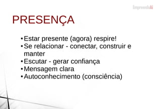 ● Estar presente (agora) respire!
● Se relacionar - conectar, construir e
manter
● Escutar - gerar confiança
● Mensagem clara
● Autoconhecimento (consciência)
PRESENÇA
 