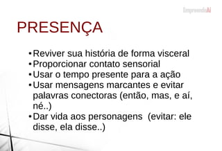 ● Reviver sua história de forma visceral
● Proporcionar contato sensorial
● Usar o tempo presente para a ação
● Usar mensagens marcantes e evitar
palavras conectoras (então, mas, e aí,
né..)
● Dar vida aos personagens (evitar: ele
disse, ela disse..)
PRESENÇA
 