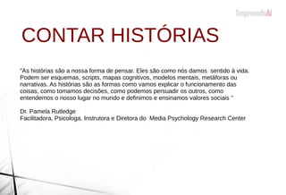 CONTAR HISTÓRIAS
"As histórias são a nossa forma de pensar. Eles são como nós damos sentido à vida.
Podem ser esquemas, scripts, mapas cognitivos, modelos mentais, metáforas ou
narrativas. As histórias são as formas como vamos explicar o funcionamento das
coisas, como tomamos decisões, como podemos persuadir os outros, como
entendemos o nosso lugar no mundo e definimos e ensinamos valores sociais "
Dr. Pamela Rutledge
Facilitadora, Psicologa, Instrutora e Diretora do Media Psychology Research Center
 