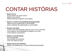 CONTAR HISTÓRIAS
● Quem sou eu
O que motivou ser quem você é
Mostrar seus valores
Motivar liderança (seguirem seus ideais)
● Quem é a minha comunidadegrupoorganização
Valores da sua organização ou comunidade
Qual o propósito da organização ou comunidade
● Ensinar uma lição
Contar como você aprendeu algo por meio o erro ou do êxito
Como adquiriu uma habilidade no trabalho ou na vida
Como superou uma barreira
● Motivar a transformação
Erros do passado
Necessidade de mudanças
Criar uma visão do futuro
● Mudar marcos de referência
Mostrar um problema por um prisma diferente (superação)
 