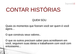 CONTAR HISTÓRIAS
QUEM SOU
Quais os momentos que fizeram você ser quem é você
agora…
O que construiu seus valores..
O que os outros precisam saber para acreditarem em
você, seguirem suas ideias e trabalharem com você com
entusiasmo...
 