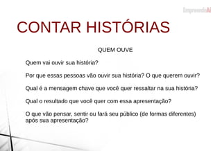 CONTAR HISTÓRIAS
QUEM OUVE
Quem vai ouvir sua história?
Por que essas pessoas vão ouvir sua história? O que querem ouvir?
Qual é a mensagem chave que você quer ressaltar na sua história?
Qual o resultado que você quer com essa apresentação?
O que vão pensar, sentir ou fará seu público (de formas diferentes)
após sua apresentação?
 
