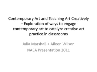 Contemporary Art and Teaching Art Creatively – Exploration of ways to engage contemporary art to catalyze creative art practice in classrooms Julia Marshall + Aileen Wilson NAEA Presentation 2011 