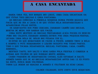 A CASA ENCANTADA
HABÍA UNHA VEZ, NUN BOSQUE MOI LONXE, UNHA CASA ENCANTADA NA
QUE VIVÍAN TRES BRUXAS E UNHA PANTASMA.
AS BRUXAS COÑECÍAN A FÓRMULA SEGREDA DUNHA POCIÓN MÁXICA QUE
FACÍA QUE DE DÍA A CASA E OS QUE VIVÍAN NELA DESAPARECERAN E
APARECERAN POLAS NOITES.
OS HABITANTES DUN POBO CERCANO, CHAMADO CAMIÑO DAS BRUXAS,
MORTOS DE MEDO, NON SABÍAN QUE FACER.
UNHA NOITE MENTRES AS BRUXAS PREPARABAN A SÚA POCIÓN, UN NENO DO
POBO MOI VALENTE, CHAMADO ANDRÉS, ENTROU POR UNHA PEQUENA FIESTRA.
LEVABA UNHA BÓLA DE BÓLOS MOI PESADA CON EL.
NO INTRE EN QUE REMATARON DE FACER A POCIÓN, ANDRÉS TIROU A BÓLA
E ROMPEU O POTE DERRAMANDO O LÍQUIDO NOXENTO POR TODAS PARTES.
TODO O QUE TOCABA DESAPARECÍA: BRUXAS, PANTASMA, CASA, CAMIÑO,
ÁRBORES…
MENTRES TANTO, DUN SALTO O NENO SAÍRA POLA FIESTRA E CORRERA A
AVISAR AOS VECIÑOS DE QUE SUBIRAN MONTE ARRIBA.
CANDO PARARON DE DESAPARECER COUSAS, ELES ESTABAN A SALVO.
ANDRÉS SABÍA QUE SE AS BRUXAS DESAPARECÍAN ANTES DAS 12 EN PUNTO
DA NOITE, NUNCA MÁIS VOLVERÍAN.
TODOS LLE DERON AS GRAZAS A ANDRÉS E VOLVERON ÁS SÚAS CASAS.
COLORÍN COLORADO, ESTE CONTO ESTÁ REMATADO.
 
