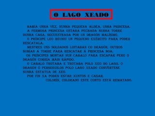 O LAGO XEADO
HABÍA UNHA VEZ, NUNHA PEQUENA ALDEA, UNHA PRINCESA.
A FERMOSA PRINCESA ESTABA PECHADA NUNHA TORRE
DUNHA CASA, SECUESTRADA POR UN DRAGÓN MALÍSIMO.
O PRÍNCIPE LEO REUNIU UN PEQUENO EXÉRCITO PARA PODER
RESCATALA.
MENTRES UNS SOLDADOS LOITABAN CO DRAGÓN, OUTROS
SUBÍAN Á TORRE PARA RESCATAR Á PRINCESA NOA.
OS PRÍNCIPES MONTAN NUN CABALO PARA ESCAPAR PERO O
DRAGÓN CORRÍA MÁIS RÁPIDO.
O CABALO TROTABA E TROTABA POLO XEO DO LAGO, O
DRAGÓN Ó PERSEGUILOS POLO LAGO XEADO CONVÉRTESE
NUNHA ESTATUA DE XEO.
POR FIN XA PODEN ESTAR XUNTOS E CASAR.
COLORÍN, COLORADO ESTE CONTO ESTÁ REMATADO.
 