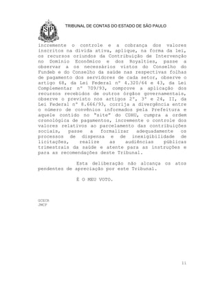 TRIBUNAL DE CONTAS DO ESTADO DE SÃO PAULO



incremente o controle e a cobrança dos valores
inscritos na dívida ativa, aplique, na forma da lei,
os recursos oriundos da Contribuição de Intervenção
no Domínio Econômico e dos Royalties, passe a
observar a os necessários vistos do Conselho do
Fundeb e do Conselho da saúde nas respectivas folhas
de pagamento dos servidores de cada setor, observe o
artigo 68, da Lei Federal nº 4.320/64 e 43, da Lei
Complementar nº 709/93, comprove a aplicação dos
recursos recebidos de outros órgãos governamentais,
observe o previsto nos artigos 2º, 3º e 24, II, da
Lei Federal nº 8.666/93, corrija a divergência entre
o número de convênios informados pela Prefeitura e
aquele contido no “site” do CDHU, cumpra a ordem
cronológica de pagamentos, incremente o controle dos
valores relativos ao parcelamento das contribuições
sociais,   passe   a   formalizar   adequadamente   os
processos de dispensa e de inexigibilidade de
licitações,    realize    as    audiências    públicas
trimestrais da saúde e atente para as instruções e
para as recomendações deste Tribunal.

              Esta deliberação não alcança os atos
pendentes de apreciação por este Tribunal.

             É O MEU VOTO.



GCECR
JMCF




                                                     11
 