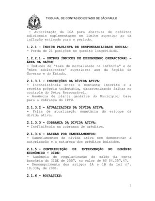 TRIBUNAL DE CONTAS DO ESTADO DE SÃO PAULO



 - Autorização da LOA para abertura de créditos
adicionais suplementares em limite superior ao da
inflação estimada para o período.

1.2.1 – ÍNDICE PAULISTA DE RESPONSABILIDADE SOCIAL:
- Perda de 21 posições no quesito longevidade.

1.2.2.1 – OUTROS ÍNDICES DE DESEMPENHO OPERACIONAL –
ÁREA DA SAÚDE:
- Índices de “taxa de mortalidade na infância” e de
“mães adolescentes” superiores aos da Região de
Governo e do Estado.

2.1.3.1 - INSCRIÇÕES DA DÍVIDA ATIVA:
- Inconsistência entre o montante inscrito e a
receita própria tributária, caracterizando falhas no
controle do Setor Responsável.
- Ausência de planta genérica do Município, base
para a cobrança do IPTU.

2.1.3.2 – ATUALIZAÇÕES DA DÍVIDA ATIVA:
- Falta de atualização monetária do          estoque   da
dívida ativa.

2.1.3.3 - COBRANÇA DA DÍVIDA ATIVA:
- Ineficiência na cobrança de créditos.

2.1.3.4 – BAIXAS POR CANCELAMENTOS:
- Cancelamentos de dívida ativa sem demonstrar a
autorização e a natureza dos créditos baixados.

2.1.5 - CONTRIBUIÇÃO   DE  INTERVENÇÃO   NO  DOMÍNIO
ECONÔMICO – CIDE:
- Ausência de regularização do saldo da conta
bancária da CIDE de 2007, no valor de R$ 54.357,47.
- Descumprimento dos artigos 1A e 1B da Lei nº.
10.336, de 2001.

2.1.6 – ROYALTIES:

                                                        2
 