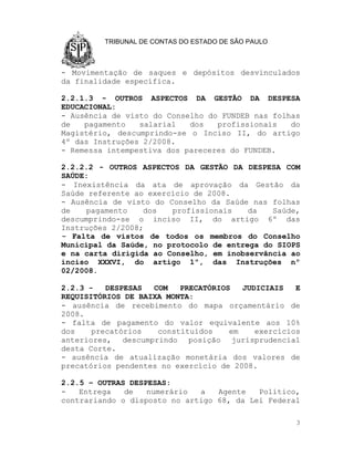 TRIBUNAL DE CONTAS DO ESTADO DE SÃO PAULO



- Movimentação de saques e depósitos desvinculados
da finalidade específica.

2.2.1.3 - OUTROS ASPECTOS DA GESTÃO DA DESPESA
EDUCACIONAL:
- Ausência de visto do Conselho do FUNDEB nas folhas
de   pagamento   salarial   dos   profissionais   do
Magistério, descumprindo-se o Inciso II, do artigo
4º das Instruções 2/2008.
- Remessa intempestiva dos pareceres do FUNDEB.

2.2.2.2 - OUTROS ASPECTOS DA GESTÃO DA DESPESA COM
SAÚDE:
- Inexistência da ata de aprovação da Gestão da
Saúde referente ao exercício de 2008.
- Ausência de visto do Conselho da Saúde nas folhas
de   pagamento    dos   profissionais    da   Saúde,
descumprindo-se o inciso II, do artigo 6º das
Instruções 2/2008;
- Falta de vistos de todos os membros do Conselho
Municipal da Saúde, no protocolo de entrega do SIOPS
e na carta dirigida ao Conselho, em inobservância ao
inciso XXXVI, do artigo 1º, das Instruções nº
02/2008.

2.2.3 -   DESPESAS  COM   PRECATÓRIOS   JUDICIAIS   E
REQUISITÓRIOS DE BAIXA MONTA:
- ausência de recebimento do mapa orçamentário de
2008.
- falta de pagamento do valor equivalente aos 10%
dos    precatórios   constituídos    em    exercícios
anteriores, descumprindo posição jurisprudencial
desta Corte.
- ausência de atualização monetária dos valores de
precatórios pendentes no exercício de 2008.

2.2.5 – OUTRAS DESPESAS:
-   Entrega   de   numerário  a   Agente   Político,
contrariando o disposto no artigo 68, da Lei Federal

                                                     3
 