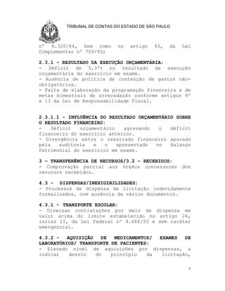 TRIBUNAL DE CONTAS DO ESTADO DE SÃO PAULO



nº 4.320/64, bem como        no   artigo   43,   da   Lei
Complementar nº 709/93;

2.3.1 - RESULTADO DA EXECUÇÃO ORÇAMENTÁRIA:
- Déficit de 5,37% no resultado da execução
orçamentária do exercício em exame.
- Ausência de política de contenção de gastos não-
obrigatórios.
- Falta de elaboração da programação financeira e de
metas bimestrais de arrecadação conforme artigos 8º
e 13 da Lei de Responsabilidade Fiscal.


2.3.1.1 - INFLUÊNCIA DO RESULTADO ORÇAMENTÁRIO SOBRE
O RESULTADO FINANCEIRO:
-    Déficit   orçamentário    agravando  o  déficit
financeiro do exercício anterior.
- Divergência entre o resultado financeiro apurado
pela    auditoria   e   o   apresentado  no  Balanço
Patrimonial do exercício em exame.

3 – TRANSFERÊNCIA DE RECURSOS/3.2 – RECEBIDOS:
- Comprovação parcial aos órgãos concessores          dos
recursos recebidos.

4.3 - DISPENSAS/INEXIGIBILIDADES:
- Processos de dispensa de licitação indevidamente
formalizados, com ausência de vários documentos.

4.3.1 - TRANSPORTE ESCOLAR:
- Diversas contratações por meio de dispensa em
valor acima do limite estabelecido no artigo 24,
inciso II, da Lei Federal nº 8.666/93 e sem caráter
emergencial.

4.3.2 -   AQUISIÇÃO   DE  MEDICAMENTOS/ EXAMES   DE
LABORATÓRIOS/ TRANSPORTE DE PACIENTES:
- Elevado nível de aquisições por dispensas, a
indicar    desvio   do   princípio   da  licitação,

                                                        4
 
