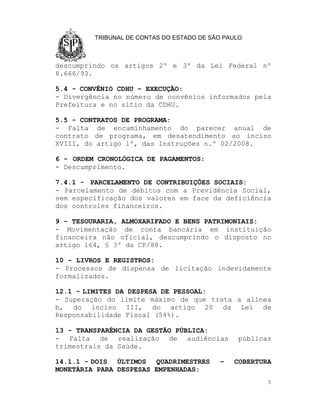 TRIBUNAL DE CONTAS DO ESTADO DE SÃO PAULO



descumprindo os artigos 2º e 3º da Lei Federal nº
8.666/93.

5.4 - CONVÊNIO CDHU – EXECUÇÃO:
- Divergência no número de convênios informados pela
Prefeitura e no sítio da CDHU.

5.5 - CONTRATOS DE PROGRAMA:
- Falta de encaminhamento do parecer anual de
contrato de programa, em desatendimento ao inciso
XVIII, do artigo 1º, das Instruções n.º 02/2008.

6 - ORDEM CRONOLÓGICA DE PAGAMENTOS:
- Descumprimento.

7.4.1 - PARCELAMENTO DE CONTRIBUIÇÕES SOCIAIS:
- Parcelamento de débitos com a Previdência Social,
sem especificação dos valores em face da deficiência
dos controles financeiros.

9 - TESOURARIA, ALMOXARIFADO E BENS PATRIMONIAIS:
- Movimentação de conta bancária em instituição
financeira não oficial, descumprindo o disposto no
artigo 164, § 3º da CF/88.

10 - LIVROS E REGISTROS:
- Processos de dispensa de licitação indevidamente
formalizados.

12.1 - LIMITES DA DESPESA DE PESSOAL:
- Superação do limite máximo de que trata a alínea
b, do inciso III, do artigo 20 da Lei de
Responsabilidade Fiscal (54%).

13 - TRANSPARÊNCIA DA GESTÃO PÚBLICA:
- Falta de realização de audiências             públicas
trimestrais da Saúde.

14.1.1 - DOIS ÚLTIMOS QUADRIMESTRES        –   COBERTURA
MONETÁRIA PARA DESPESAS EMPENHADAS:
                                                       5
 