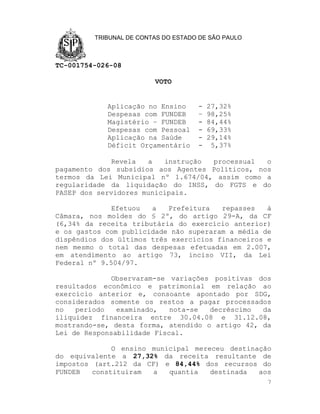 TRIBUNAL DE CONTAS DO ESTADO DE SÃO PAULO



TC-001754-026-08

                         VOTO


            Aplicação no Ensino      -   27,32%
            Despesas com FUNDEB      –   98,25%
            Magistério – FUNDEB      -   84,44%
            Despesas com Pessoal     -   69,33%
            Aplicação na Saúde       -   29,14%
            Déficit Orçamentário     -    5,37%

              Revela  a   instrução processual   o
pagamento dos subsídios aos Agentes Políticos, nos
termos da Lei Municipal nº 1.674/04, assim como a
regularidade da liquidação do INSS, do FGTS e do
PASEP dos servidores municipais.

              Efetuou  a   Prefeitura   repasses   à
Câmara, nos moldes do § 2º, do artigo 29-A, da CF
(6,34% da receita tributária do exercício anterior)
e os gastos com publicidade não superaram a média de
dispêndios dos últimos três exercícios financeiros e
nem mesmo o total das despesas efetuadas em 2.007,
em atendimento ao artigo 73, inciso VII, da Lei
Federal nº 9.504/97.

              Observaram-se variações positivas dos
resultados econômico e patrimonial em relação ao
exercício anterior e, consoante apontado por SDG,
considerados somente os restos a pagar processados
no   período   examinado,   nota-se  decréscimo  da
iliquidez financeira entre 30.04.08 e 31.12.08,
mostrando-se, desta forma, atendido o artigo 42, da
Lei de Responsabilidade Fiscal.

              O ensino municipal mereceu destinação
do equivalente a 27,32% da receita resultante de
impostos (art.212 da CF) e 84,44% dos recursos do
FUNDEB   constituíram  a   quantia   destinada  aos
                                                     7
 