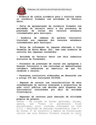 TRIBUNAL DE CONTAS DO ESTADO DE SÃO PAULO


- Ausência de índice sistêmico para o controle sobre
os convênios firmados com entidades do Terceiro
Setor.

- Falta de apresentação de convênios firmados com
entidades do terceiro setor e dos processos de
prestação   de   contas   dos recursos  estaduais
intermediados pelo município.

-   Ausência  de   remessa  do     parecer  conclusivo
vinculado aos repasses dos         recursos estaduais
intermediados pelo município.

- Falta de informação do repasse efetuado à Cruz
Vermelha de Barra Mansa (RJ), bem como ausência de
controle dos repasses concedidos.

- Entidade do Terceiro     Setor   com   dois   cadastros
distintos de fornecedor.

- Processos de prestação de contas não agregavam o
Parecer Conclusivo e nem continham as demonstrações
contábeis referentes ao exercício em que foi
recebido o recurso.

- Pareceres conclusivos elaborados em desacordo com
o artigo 370 das Instruções 02/2008.

- Repasse de recurso com características de mera
intermediação do serviço ensejando a propositura de
ação civil pública com decisão pela dispensa dos
funcionários contratados por meio da entidade
filantrópica.

- Repasses de recursos para execução de atividade
própria de governo.
Defesa – Em relação às falhas apontadas, afirma,
apenas,    que   “todos   os    percentuais   ficam
prejudicados, pois, conforme informamos no item
2.3.1 – Resultado da Execução Orçamentária item 4 –
Às folhas 37 do relatório a Agente da Fiscalização
calcula uma nova Receita Corrente Líquida no valor
                                                       10
 