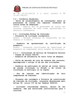 TRIBUNAL DE CONTAS DO ESTADO DE SÃO PAULO



de R$ 15.172.661,54      e   o     valor   correto    é     R$
16.167.748,93”.

3.2 – Convênios Recebidos:
- Falta de encaminhamento de informações sobre as
prestações de contas dos repasses recebidos de
outros entes da federação.
Defesa – Explica que as prestações de contas dos
recursos recebidos em 2009 foram apresentadas no
exercício subsequente.

4.2 – Licitações/Falhas de Instrução:
- Processos de licitação incompletos.
Defesa – Entende atendidas as disposições da Lei
Federal nº 8.666/93.

- Ausência de apresentação do certificado de
pregoeiro.
Defesa – Encaminha certificados de capacitação de
pregoeiro do responsável pelos pregões do município.

4.2.1 - Contratação de Serviço de Transporte Escolar
- Tomada de Preços 006/09:
- Ausência de estimativa do valor total da despesa.

- Falta de emissão de nota de reserva dos recursos,
descumprindo o artigo 14 da Lei das Licitações.

- Ausência de publicação do edital em jornal diário
de grande circulação no Estado e em jornal de
circulação no município ou na região.

- Ata de reunião sem             identificação   de       dois
componentes da Comissão.

- Processo não contempla a Portaria de constituição
da Comissão de Licitação, consoante determinado pelo
Artigo 38, inciso III da Lei Federal 8666/93.

- Licitação considerada deserta, deixou de ser
reaberta, sem que existissem justificativas para o
ocorrido.
                                                            11
 