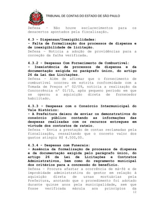 TRIBUNAL DE CONTAS DO ESTADO DE SÃO PAULO



Defesa   –  Não   houve   esclarecimentos       para   os
desacertos apontados pela fiscalização.

4.3 - Dispensas/Inexigibilidades:
- Falta de formalização dos processos de dispensa e
de inexigibilidade de licitação.
Defesa – Noticia a adoção de providências para a
correção da falha verificada.

4.3.2 - Despesas Com Fornecimento de Combustível:
- Inexistência de processos de dispensa e da
documentação exigida no parágrafo único, do artigo
26 da Lei das Licitações.
Defesa – Além de afirmar que o fornecimento de
combustível ocorreu em estrita conformidade com a
Tomada de Preços nº 02/09, noticia a realização da
Concorrência nº 01/10, após pequeno período em que
se   operou  a   aquisição   direta   de  fornecedor
habilitado.

4.3.3 - Despesas com o Consórcio Intermunicipal do
Vale Histórico:
- A Prefeitura deixou de enviar os demonstrativos do
consórcio público contendo as informações das
despesas realizadas com os recursos entregues em
virtude dos contratos de rateio.
Defesa – Envia a prestação de contas reclamadas pela
fiscalização, ressaltando que o correto valor dos
gastos atingiu R$ 4.500,00.

4.3.4 - Despesas com Funerais:
- Ausência da formalização de processos de dispensa
e da documentação exigida pelo parágrafo único, do
artigo 26 da Lei de Licitações e Contratos
Administrativos, bem como do regramento municipal
dos critérios para a concessão do benefício.
Defesa – Procura afastar a ocorrência de má-fé e de
improbidade administrativa do gestor em relação à
aquisição   direta    de   urnas   mortuárias   pela
Prefeitura, anotando que o procedimento foi adotado
durante quinze anos pela municipalidade, sem que
fosse   verificada    mácula   aos   princípios   da
                                                       12
 