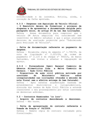 TRIBUNAL DE CONTAS DO ESTADO DE SÃO PAULO



economicidade e da isonomia.        Noticia,   ainda,   a
correção da falha apontada.

4.3.5 - Despesas com Aquisição de Veículo Oficial:
- O Executivo deixou de formalizar o processo de
dispensa e de apresentar a documentação exigida pelo
parágrafo único, do artigo 26 da Lei das Licitações.
Defesa – Anexa documentos para comprovar que o
veículo GM Astra adquirido foi considerado bem
inservível no âmbito estadual e que o preço ajustado
decorreu de avaliação promovida pela “Subcomissão
para Avaliação de Veículos”.

- Falta de documentação referente ao pagamento da
despesa.
Defesa – Encaminha cópia do empenho nº 1.708/09, da
nota de liquidação nº 2.223/09, da ordem de
pagamento nº 2.114 e do cheque nº 900215, do Banco
Santander, com vistas a afastar a impugnação em
apreço.

4.3.6 - Fornecedores Demil Bananal Comércio de
Gêneros Alimentícios Ltda. e Melva Comércio de
Cereais. – Ação Civil Pública
- Propositura de ação civil pública motivada por
conclusão     do      Ministério   Público     sobre
irregularidades nas licitações (fraudes e emissão de
nota fiscal sem a efetiva entrega do bem faturado).
Defesa – Após extensa argumentação baseada em
entendimentos    doutrinários    e jurisprudenciais,
discorda dos termos da Ação Civil Pública e entende
inaceitável o seu prosseguimento por estar lastreada
em denúncias anônimas.

5.2 - Contratos Examinados “in loco”:
- Arquivo de contratos desordenado         e   desconexo.
Defesa – Não houve.

- Falta de apresentação do contrato referente à
Tomada de Preços nº 06/2009.
Defesa – Remete cópia do contrato reclamado pela
fiscalização.
                                                        13
 