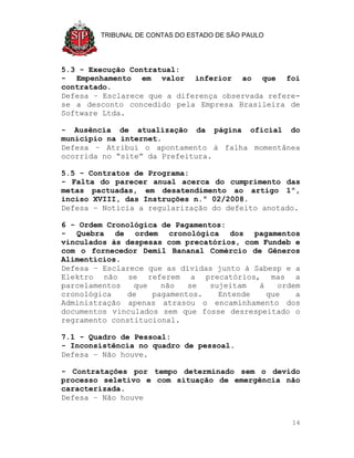 TRIBUNAL DE CONTAS DO ESTADO DE SÃO PAULO




5.3 - Execução Contratual:
- Empenhamento em valor inferior ao que foi
contratado.
Defesa – Esclarece que a diferença observada refere-
se a desconto concedido pela Empresa Brasileira de
Software Ltda.

- Ausência de atualização da página oficial do
município na internet.
Defesa – Atribui o apontamento à falha momentânea
ocorrida no “site” da Prefeitura.

5.5 - Contratos de Programa:
- Falta do parecer anual acerca do cumprimento das
metas pactuadas, em desatendimento ao artigo 1º,
inciso XVIII, das Instruções n.º 02/2008.
Defesa – Noticia a regularização do defeito anotado.

6 - Ordem Cronológica de Pagamentos:
- Quebra de ordem cronológica dos pagamentos
vinculados às despesas com precatórios, com Fundeb e
com o fornecedor Demil Bananal Comércio de Gêneros
Alimentícios.
Defesa – Esclarece que as dívidas junto à Sabesp e a
Elektro não se referem a precatórios, mas a
parcelamentos   que   não   se   sujeitam  à   ordem
cronológica   de    pagamentos.    Entende   que   a
Administração apenas atrasou o encaminhamento dos
documentos vinculados sem que fosse desrespeitado o
regramento constitucional.

7.1 - Quadro de Pessoal:
- Inconsistência no quadro de pessoal.
Defesa – Não houve.

- Contratações por tempo determinado sem o devido
processo seletivo e com situação de emergência não
caracterizada.
Defesa – Não houve


                                                    14
 