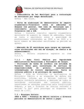 TRIBUNAL DE CONTAS DO ESTADO DE SÃO PAULO


- Inexistência de Lei Municipal para a contratação
de servidores por tempo determinado.
Defesa – Não houve.

- Falta de elaboração do demonstrativo do impacto
orçamentário-financeiro   sobre   as   admissões  na
despesa com pessoal, bem como de declaração que o
crescimento   possuía   adequação    orçamentária  e
financeira com a LOA.
Defesa – Sustenta inexistir impacto orçamentário
decorrente do aumento do número de admissões, tendo
em conta o equilíbrio entre a quantidade de
profissionais contratados em 2008 e em 2009 e o
maior número de demissões verificadas no período em
apreço.

- Admissão de 65 servidores para cargos em comissão,
cujas atribuições não são de direção, de chefia e de
assessoramento.
Defesa – Reitera argumentos expostos no item
2.2.1.7.

7.1.1   -  Ação   Civil   Pública   por    Improbidade
Administrativa Relacionada a Provimento de Cargos.
- Utilização de termo de convênio com entidade do
Terceiro Setor para contratação de serviços de
responsabilidade    do    governo,     caracterizando
intermediação do vínculo empregatício, burla ao
concurso público e ao princípio da igualdade.
Defesa – Além de sintetizar os apontamentos do
Ministério Público e as alegações de defesa dos
envolvidos, informa que a decisão judicial de
primeira instância determinou a demissão de todos os
servidores   contratados   sem    concurso    público,
ressalvadas as exceções previstas pela Constituição
Federal, e que o Tribunal de Justiça reformou a
decisão “a quo” para prorrogar as dispensas até
março de 2.011.

7.3 - Encargos Sociais.
INSS e FGTS – Presença de débito relativo a diversos
períodos no demonstrativo de restos a pagar.
                                                    15
 