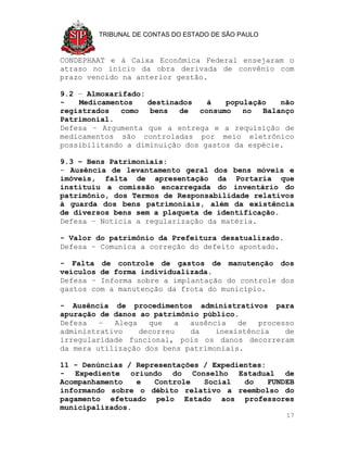 TRIBUNAL DE CONTAS DO ESTADO DE SÃO PAULO



CONDEPHAAT e à Caixa Econômica Federal ensejaram o
atraso no início da obra derivada de convênio com
prazo vencido na anterior gestão.

9.2 – Almoxarifado:
-   Medicamentos    destinados   à   população   não
registrados   como   bens  de  consumo   no  Balanço
Patrimonial.
Defesa – Argumenta que a entrega e a requisição de
medicamentos são controladas por meio eletrônico
possibilitando a diminuição dos gastos da espécie.

9.3 – Bens Patrimoniais:
- Ausência de levantamento geral dos bens móveis e
imóveis, falta de apresentação da Portaria que
instituiu a comissão encarregada do inventário do
patrimônio, dos Termos de Responsabilidade relativos
à guarda dos bens patrimoniais, além da existência
de diversos bens sem a plaqueta de identificação.
Defesa – Noticia a regularização da matéria.

- Valor do patrimônio da Prefeitura desatualizado.
Defesa – Comunica a correção do defeito apontado.

- Falta de controle de gastos de manutenção dos
veículos de forma individualizada.
Defesa – Informa sobre a implantação do controle dos
gastos com a manutenção da frota do município.

- Ausência de procedimentos administrativos para
apuração de danos ao patrimônio público.
Defesa   –  Alega   que   a  ausência   de   processo
administrativo    decorreu   da    inexistência    de
irregularidade funcional, pois os danos decorreram
da mera utilização dos bens patrimoniais.

11 - Denúncias / Representações / Expedientes:
- Expediente oriundo do Conselho Estadual de
Acompanhamento   e   Controle   Social   do    FUNDEB
informando sobre o débito relativo a reembolso do
pagamento efetuado pelo Estado aos professores
municipalizados.
                                                     17
 