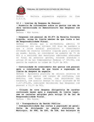 TRIBUNAL DE CONTAS DO ESTADO DE SÃO PAULO



Defesa –   Reitera    argumentos    expostos    no   item
2.2.1.4.

12.1 - Limites da Despesa de Pessoal:
- Ausência de informações sobre os gastos com mão de
obra terceirizada no demonstrativo das despesas com
pessoal.
Defesa – Não houve.

- Despesas com pessoal de 64,87% da Receita Corrente
Líquida, acima do limite máximo de que trata a Lei
de Responsabilidade Fiscal.
Defesa – Afirma que a ex-Prefeita admitiu 55
servidores nos seus últimos 180 dias de mandato e
que a crise mundial prejudicou o crescimento
estimado da receita corrente líquida para o período
em exame. Assim, ao considerar um aumento de 7% da
RCL e a exclusão das mencionas admissões efetuadas
no final da anterior gestão, entende atendido o
artigo 20 da Lei Complementar Federal nº 101/00, com
gastos da espécie na ordem de 51,6% da RCL.

- Continuidade do crescimento dos gastos com pessoal
após a constatação de que houve a superação do
limite da despesa da espécie.
Defesa – Apresenta planilha de cálculo relativa às
reduções dos gastos com cargos de confiança, com
médicos, com horas extras, com servidores não
estáveis, com auxílio doença no valor ajustado de R$
1.217.872,85, indicando decréscimo das despesas com
pessoal a 51,1% da RCL.

- Criação de nova despesa obrigatória de caráter
continuado mesmo após a superação do limite legal,
sem as cautelas exigidas pelo artigo 16 da Lei de
Responsabilidade Fiscal.
Defesa – Não houve.

13 - Transparência da Gestão Pública:
- Indisponibilidade das contas à população em geral;
falta   de  divulgação   na  página   eletrônica  do
Município, do PPA, da LDO, da LOA, dos balanços do
                                                       18
 