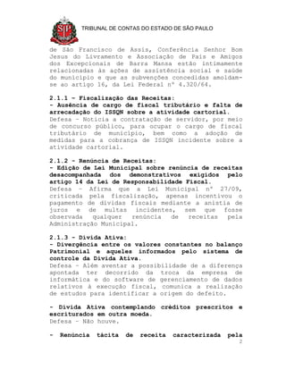 TRIBUNAL DE CONTAS DO ESTADO DE SÃO PAULO



de São Francisco de Assis, Conferência Senhor Bom
Jesus do Livramento e Associação de Pais e Amigos
dos Excepcionais de Barra Mansa estão intimamente
relacionadas às ações de assistência social e saúde
do município e que as subvenções concedidas amoldam-
se ao artigo 16, da Lei Federal nº 4.320/64.

2.1.1 – Fiscalização das Receitas:
- Ausência de cargo de fiscal tributário e falta de
arrecadação do ISSQN sobre a atividade cartorial.
Defesa – Noticia a contratação de servidor, por meio
de concurso público, para ocupar o cargo de fiscal
tributário de município, bem como a adoção de
medidas para a cobrança de ISSQN incidente sobre a
atividade cartorial.

2.1.2 - Renúncia de Receitas:
- Edição de Lei Municipal sobre renúncia de receitas
desacompanhada dos demonstrativos exigidos pelo
artigo 14 da Lei de Responsabilidade Fiscal.
Defesa – Afirma que a Lei Municipal nº 27/09,
criticada pela fiscalização, apenas incentivou o
pagamento de dívidas fiscais mediante a anistia de
juros e de multas incidentes, sem que fosse
observada   qualquer  renúncia   de   receitas  pela
Administração Municipal.

2.1.3 - Dívida Ativa:
- Divergência entre os valores constantes no balanço
Patrimonial e aqueles informados pelo sistema de
controle da Dívida Ativa.
Defesa – Além aventar a possibilidade de a diferença
apontada ter decorrido da troca da empresa de
informática e do software de gerenciamento de dados
relativos à execução fiscal, comunica a realização
de estudos para identificar a origem do defeito.

- Dívida Ativa contemplando créditos prescritos e
escriturados em outra moeda.
Defesa – Não houve.

-   Renúncia   tácita   de   receita   caracterizada   pela
                                                          2
 