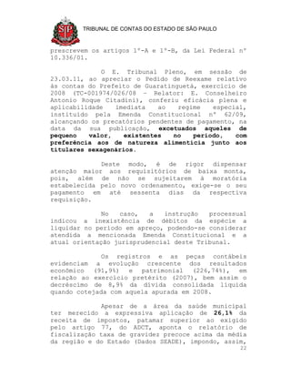 TRIBUNAL DE CONTAS DO ESTADO DE SÃO PAULO



prescrevem os artigos 1º-A e 1º-B, da Lei Federal nº
10.336/01.

              O E. Tribunal Pleno, em sessão de
23.03.11, ao apreciar o Pedido de Reexame relativo
às contas do Prefeito de Guaratinguetá, exercício de
2008 (TC-001974/026/08 – Relator: E. Conselheiro
Antonio Roque Citadini), conferiu eficácia plena e
aplicabilidade   imediata    ao   regime   especial,
instituído pela Emenda Constitucional nº 62/09,
alcançando os precatórios pendentes de pagamento, na
data da sua publicação, excetuados aqueles de
pequeno   valor,    existentes   no   período,   com
preferência aos de natureza alimentícia junto aos
titulares sexagenários.

             Deste modo, é de rigor dispensar
atenção maior aos requisitórios de baixa monta,
pois, além de não se sujeitarem à moratória
estabelecida pelo novo ordenamento, exige-se o seu
pagamento em até sessenta dias da respectiva
requisição.

              No  caso,   a   instrução   processual
indicou a inexistência de débitos da espécie a
liquidar no período em apreço, podendo-se considerar
atendida a mencionada Emenda Constitucional e a
atual orientação jurisprudencial deste Tribunal.

             Os   registros e as peças contábeis
evidenciam a evolução crescente dos resultados
econômico (91,9%) e patrimonial (226,74%), em
relação ao exercício pretérito (2007), bem assim o
decréscimo de 8,9% da dívida consolidada líquida
quando cotejada com aquela apurada em 2008.

             Apesar de a área da saúde municipal
ter merecido a expressiva aplicação de 26,1% da
receita de impostos, patamar superior ao exigido
pelo artigo 77, do ADCT, aponta o relatório de
fiscalização taxa de gravidez precoce acima da média
da região e do Estado (Dados SEADE), impondo, assim,
                                                    22
 