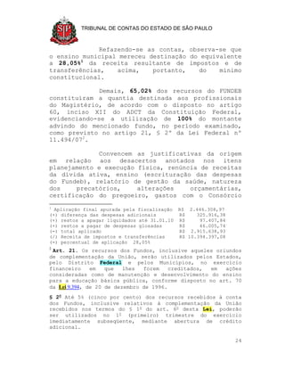 TRIBUNAL DE CONTAS DO ESTADO DE SÃO PAULO



              Refazendo-se as contas, observa-se que
o ensino municipal mereceu destinação do equivalente
a 28,05%1 da receita resultante de impostos e de
transferências,    acima,   portanto,    do   mínimo
constitucional.

              Demais, 65,02% dos recursos do FUNDEB
constituíram a quantia destinada aos profissionais
do Magistério, de acordo com o disposto no artigo
60, inciso XII do ADCT da Constituição Federal,
evidenciando-se a utilização de 100% do montante
advindo do mencionado fundo, no período examinado,
como previsto no artigo 21, § 2º da Lei Federal nº
11.494/072.

             Convencem as justificativas da origem
em relação aos desacertos anotados nos itens
planejamento e execução física, renúncia de receitas
da dívida ativa, ensino (escrituração das despesas
do Fundeb), relatório de gestão da saúde, natureza
dos    precatórios,     alterações    orçamentárias,
certificação do pregoeiro, gastos com o Consórcio
1
  Aplicação final apurada pela fiscalização R$ 2.446.308,97
(+) diferença das despesas adicionais       R$    325.916,38
(+) restos a apagar liquidados até 31.01.10 R$     97.407,84
(+) restos a pagar de despesas glosadas     R$     46.005,74
(=) total aplicado                          R$ 2.915.638,93
(/) Receita de impostos e transferências    R$ 10.394.397,08
(=) percentual de aplicação 28,05%
2
 Art. 21. Os recursos dos Fundos, inclusive aqueles oriundos
de complementação da União, serão utilizados pelos Estados,
pelo Distrito Federal e pelos Municípios, no exercício
financeiro     em   que   lhes  forem    creditados, em ações
consideradas como de manutenção e desenvolvimento do ensino
para a educação básica pública, conforme disposto no art. 70
da Lei 9.394, de 20 de dezembro de 1996.
§ 2o Até 5% (cinco por cento) dos recursos recebidos à conta
dos Fundos, inclusive relativos à complementação da União
recebidos nos termos do § 1o do art. 6o desta Lei, poderão
ser utilizados no 1o (primeiro) trimestre do exercício
imediatamente subseqüente, mediante abertura de crédito
adicional.

                                                               24
 