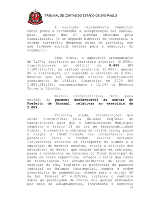 TRIBUNAL DE CONTAS DO ESTADO DE SÃO PAULO



             A    execução  orçamentária   constitui
outro ponto a recomendar a desaprovação das contas,
pois,   apesar   dos   07  alertas   emitidos   pela
fiscalização, já no segundo bimestre do exercício, a
origem apresentou despesas acima do previsto, sem
que tivesse adotado medidas para a adequação do
orçamento.

              Como visto, o superávit orçamentário
de 2,14%, verificado no exercício anterior (2.008),
transformou-se    em    déficit   de   6,66%    (R$
1.100.869,75), no período examinado (2.009), apesar
de a arrecadação ter superado a previsão em 2,09%.
Note-se que tal resultado ensejou significativo
crescimento do déficit financeiro em 2009 (R$
1.841.548,51), correspondente a 12,14% da Receita
Corrente Líquida.

            Nestas  circunstâncias, Voto   pela
emissão de parecer desfavorável às contas do
Prefeito de Bananal, relativas ao exercício de
2.009.

              Proponho,   ainda,  recomendações   que
serão   transmitidas    pela  Unidade   Regional   de
Guaratinguetá para que a Administração Municipal
respeite o artigo 14 da Lei de Responsabilidade
Fiscal, incremente a cobrança da dívida ativa, passe
a exigir a identificação dos conselheiros nos
pareceres   sobre    o   Fundeb,   realize   certames
licitatórios voltados ao transporte de alunos e à
aquisição de merenda escolar, reveja a situação dos
servidores do ensino que ocupam cargos em comissão,
passe a movimentar os recursos do Fundo Municipal de
Saúde em conta específica, integre o valor das taxas
de fiscalização dos estabelecimentos de saúde às
receitas do FMS, registre as pendências do passivo
judicial no Balanço Patrimonial, cumpra a ordem
cronológica de pagamentos, atente para o artigo 68
da Lei Federal nº 4.320/64, aprimore o controle
sobre as prestações de contas dos gastos efetuados
por meio de adiantamentos, incremente o controle
                                                    26
 