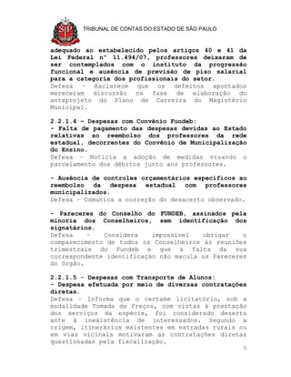 TRIBUNAL DE CONTAS DO ESTADO DE SÃO PAULO


adequado ao estabelecido pelos artigos 40 e 41 da
Lei Federal nº 11.494/07, professores deixaram de
ser contemplados com o instituto da progressão
funcional e ausência de previsão de piso salarial
para a categoria dos profissionais do setor.
Defesa – Esclarece que os defeitos apontados
mereceram discussão na fase de elaboração do
anteprojeto do Plano de Carreira do Magistério
Municipal.

2.2.1.4 – Despesas com Convênio Fundeb:
- Falta de pagamento das despesas devidas ao Estado
relativas ao reembolso dos professores da rede
estadual, decorrentes do Convênio de Municipalização
do Ensino.
Defesa – Noticia a adoção de medidas visando o
parcelamento dos débitos junto aos professores.

- Ausência de controles orçamentários específicos ao
reembolso da despesa estadual com professores
municipalizados.
Defesa – Comunica a correção do desacerto observado.

- Pareceres do Conselho do FUNDEB, assinados pela
minoria dos Conselheiros, sem identificação dos
signatários.
Defesa    –   Considera    impossível   obrigar    o
comparecimento de todos os Conselheiros às reuniões
trimestrais do Fundeb e que a falta da sua
correspondente identificação não macula os Pareceres
do órgão.

2.2.1.5 - Despesas com Transporte de Alunos:
- Despesa efetuada por meio de diversas contratações
diretas.
Defesa – Informa que o certame licitatório, sob a
modalidade Tomada de Preços, com vistas à prestação
dos serviços da espécie, foi considerado deserto
ante à inexistência de interessados. Segundo a
origem, itinerários existentes em estradas rurais ou
em vias vicinais motivaram as contratações diretas
questionadas pela fiscalização.
                                                    5
 
