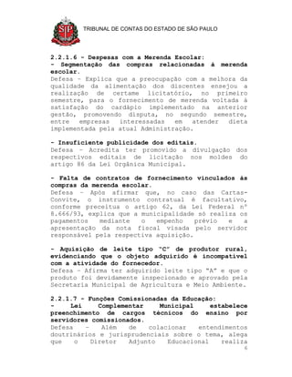TRIBUNAL DE CONTAS DO ESTADO DE SÃO PAULO




2.2.1.6 - Despesas com a Merenda Escolar:
- Segmentação das compras relacionadas à merenda
escolar.
Defesa – Explica que a preocupação com a melhora da
qualidade da alimentação dos discentes ensejou a
realização de certame licitatório, no primeiro
semestre, para o fornecimento de merenda voltada à
satisfação do cardápio implementado na anterior
gestão, promovendo disputa, no segundo semestre,
entre   empresas  interessadas   em   atender dieta
implementada pela atual Administração.

- Insuficiente publicidade dos editais.
Defesa – Acredita ter promovido a divulgação dos
respectivos editais de licitação nos moldes do
artigo 86 da Lei Orgânica Municipal.

- Falta de contratos de fornecimento vinculados às
compras da merenda escolar.
Defesa – Após afirmar que, no caso das Cartas-
Convite, o instrumento contratual é facultativo,
conforme preceitua o artigo 62, da Lei Federal nº
8.666/93, explica que a municipalidade só realiza os
pagamentos   mediante   o   empenho    prévio  e   a
apresentação da nota fiscal visada pelo servidor
responsável pela respectiva aquisição.

- Aquisição de leite tipo “C” de produtor rural,
evidenciando que o objeto adquirido é incompatível
com a atividade do fornecedor.
Defesa – Afirma ter adquirido leite tipo “A” e que o
produto foi devidamente inspecionado e aprovado pela
Secretaria Municipal de Agricultura e Meio Ambiente.

2.2.1.7 - Funções Comissionadas da Educação:
-    Lei     Complementar    Municipal     estabelece
preenchimento de cargos técnicos do ensino por
servidores comissionados.
Defesa   –    Além   de   colacionar   entendimentos
doutrinários e jurisprudenciais sobre o tema, alega
que    o   Diretor   Adjunto   Educacional    realiza
                                                    6
 