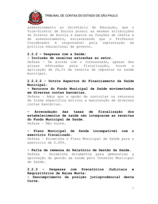 TRIBUNAL DE CONTAS DO ESTADO DE SÃO PAULO



assessoramento ao Secretário de Educação, que o
Vice-Diretor de Escola possui as mesmas atribuições
do Diretor de Escola e exerce as funções de chefia e
de assessoramento, esclarecendo que o Professor
Coordenador é responsável pela implantação da
política educacional de governo.

2.2.2 - Despesas com a Saúde:
- Inclusão de receitas estranhas ao setor.
Defesa – De acordo com o interessado, apesar das
glosas   efetuadas   pela   fiscalização,  houve a
aplicação de 26,1% da receita de impostos na saúde
municipal.

2.2.2.2 - Outros Aspectos do Financiamento da Saúde
Municipal:
- Recursos do Fundo Municipal de Saúde movimentados
em diversas contas bancárias.
Defesa – Aduz que a opção de controlar os recursos
de forma específica motivou a manutenção de diversas
contas bancárias.

-   Arrecadação  das   taxas  de   fiscalização  dos
estabelecimentos de saúde não integraram as receitas
do Fundo Municipal de Saúde.
Defesa – Não houve.

- Plano Municipal de Saúde incompatível com o
exercício fiscalizado.
Defesa – Encaminha o Plano Municipal de Saúde para o
exercício de 2.009.

- Falta de remessa do Relatório de Gestão da Saúde.
Defesa – Encaminha documentos para demonstrar a
aprovação da gestão da saúde pelo Conselho Municipal
de Saúde.

2.2.3 - Despesas com Precatórios Judiciais e
Requisitórios de Baixa Monta:
- Descumprimento da posição jurisprudencial desta
Corte.

                                                    7
 
