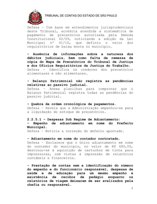TRIBUNAL DE CONTAS DO ESTADO DE SÃO PAULO



Defesa – Com base em entendimentos jurisprudenciais
deste Tribunal, acredita atendida a sistemática de
pagamento de precatórios autorizada pela Emenda
Constitucional 62/09, noticiando a edição da Lei
Municipal nº 41/10, que definiu o valor dos
requisitórios de baixa monta no município.

- Ausência de informações sobre a natureza dos
débitos judiciais, bem como falta de remessa de
cópia do Mapa de Precatórios do Tribunal de Justiça
e dos Ofícios Requisitórios da Justiça do Trabalho.
Defesa – Identifica os credores dos precatórios
alimentares e não alimentares.

- Balanço Patrimonial não registra as pendências
relativas ao passivo judicial.
Defesa – Anexa planilhas para comprovar que o
Balanço Patrimonial registra todas as pendências do
passivo judicial.

- Quebra de ordem cronológica de pagamentos.
Defesa – Revela que a Administração empenhou-se para
a liquidação do estoque de precatórios.

2.2.5.1 - Despesas Sob Regime de Adiantamento:
- Empenho de adiantamento em nome do Prefeito
Municipal.
Defesa – Noticia a correção do defeito apontado.

- Adiantamento em nome do contador contratado.
Defesa – Esclarece que o único adiantamento em nome
do contador do município, no valor de R$ 680,00,
destinou-se à aquisição de cartuchos de tinta para
impressoras, com vistas à impressão de relatórios
contábeis e financeiros.

- Prestação de contas sem a identificação do número
do empenho e do funcionário responsável, despesas de
saúde e de educação para um mesmo empenho e
existência de recibos de pedágio enquanto os
relatórios de viagem deixaram de ser avalizados pela
chefia ou responsável.
                                                    8
 
