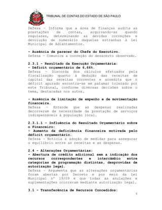 TRIBUNAL DE CONTAS DO ESTADO DE SÃO PAULO



Defesa – Informa que a área de finanças audita as
prestações    de   contas,  arquivando-as  quando
regulares, determinando as devidas correções e
devolução de numerário daquelas estranhas à Lei
Municipal de Adiantamentos.

- Ausência de parecer do Chefe do Executivo.
Defesa – Comunica a correção do desacerto observado.

2.3.1 - Resultado da Execução Orçamentária:
- Déficit orçamentário de 6,66%.
Defesa – Discorda dos cálculos efetuados pela
fiscalização quanto à dedução das receitas de
capital das receitas correntes e acredita que o
déficit apurado encontra-se em patamar tolerado por
este Tribunal, conforme diversas decisões sobre o
tema, destacadas nos autos.

- Ausência de limitação de   empenho e de movimentação
financeira.
Defesa   –  Entende   que    as   despesas realizadas
decorreram da necessidade    da prestação de serviços
indispensáveis à população   local.

2.3.1.1 - Influência do Resultado Orçamentário sobre
o Financeiro:
- Aumento da deficiência financeira motivada pelo
déficit orçamentário.
Defesa – Noticia a adoção de medidas para assegurar
o equilíbrio entre as receitas e as despesas.

2.4 - Alterações Orçamentárias:
- Abertura de crédito adicional sem a indicação dos
recursos   correspondentes   e   intercâmbio   entre
categorias de programação distintas, desprovidas de
autorização legal.
Defesa – Argumenta que as alterações orçamentárias
foram abertas por Decreto e por meio da Lei
Municipal nº 19/09 e que todas as anulações e
suplementações ocorreram mediante autorização legal.

3.1 - Transferência de Recursos Concedidos:
                                                     9
 