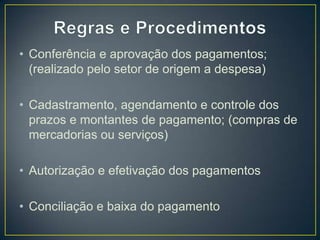• Conferência e aprovação dos pagamentos;
(realizado pelo setor de origem a despesa)
• Cadastramento, agendamento e controle dos
prazos e montantes de pagamento; (compras de
mercadorias ou serviços)
• Autorização e efetivação dos pagamentos
• Conciliação e baixa do pagamento
 