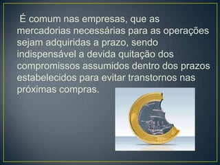 É comum nas empresas, que as
mercadorias necessárias para as operações
sejam adquiridas a prazo, sendo
indispensável a devida quitação dos
compromissos assumidos dentro dos prazos
estabelecidos para evitar transtornos nas
próximas compras.
 