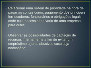 • Relacionar uma ordem de prioridade na hora de
pagar as contas como: pagamento dos principais
fornecedores, funcionários e obrigações legais,
onde cuja necessidade varia de uma empresa
para outra;
• Observar as possibilidades de captação de
recursos internamente a fim de evitar um
empréstimo a juros abusivos caso seja
necessário;
 
