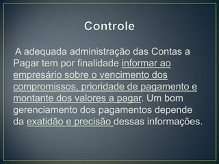 A adequada administração das Contas a
Pagar tem por finalidade informar ao
empresário sobre o vencimento dos
compromissos, prioridade de pagamento e
montante dos valores a pagar. Um bom
gerenciamento dos pagamentos depende
da exatidão e precisão dessas informações.
 
