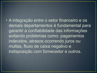 • A integração entre o setor financeiro e os
demais departamentos é fundamental para
garantir a confiabilidade das informações
evitando problemas como: pagamentos
indevidos, atrasos ocorrendo juros ou
multas, fluxo de caixa negativo e
indisposição com fornecedor e outros.
 