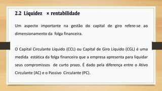 Um aspecto importante na gestão do capital de giro refere-se ao
dimensionamento da folga financeira.
O Capital Circulante Líquido (CCL) ou Capital de Giro Líquido (CGL) é uma
medida estática da folga financeira que a empresa apresenta para liquidar
seus compromissos de curto prazo. É dado pela diferença entre o Ativo
Circulante (AC) e o Passivo Circulante (PC).
 