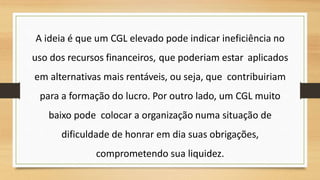 A ideia é que um CGL elevado pode indicar ineficiência no
uso dos recursos financeiros, que poderiam estar aplicados
em alternativas mais rentáveis, ou seja, que contribuiriam
para a formação do lucro. Por outro lado, um CGL muito
baixo pode colocar a organização numa situação de
dificuldade de honrar em dia suas obrigações,
comprometendo sua liquidez.
 