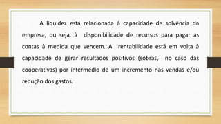 A liquidez está relacionada à capacidade de solvência da
empresa, ou seja, à disponibilidade de recursos para pagar as
contas à medida que vencem. A rentabilidade está em volta à
capacidade de gerar resultados positivos (sobras, no caso das
cooperativas) por intermédio de um incremento nas vendas e/ou
redução dos gastos.
14
 