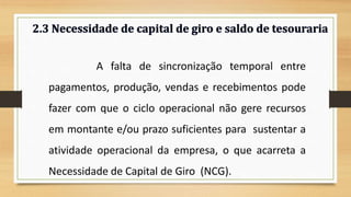 A falta de sincronização temporal entre
pagamentos, produção, vendas e recebimentos pode
fazer com que o ciclo operacional não gere recursos
em montante e/ou prazo suficientes para sustentar a
atividade operacional da empresa, o que acarreta a
Necessidade de Capital de Giro (NCG). 15
 