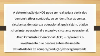 A determinação da NCG pode ser realizada a partir dos
demonstrativos contábeis, ao se identificar as contas
circulantes de natureza operacional, quais sejam, o ativo
circulante operacional e o passivo circulante operacional.
Ativo Circulante Operacional (ACO) − representa o
investimento que decorre automaticamente
das atividades de compra/produção/estocagem/venda.
 